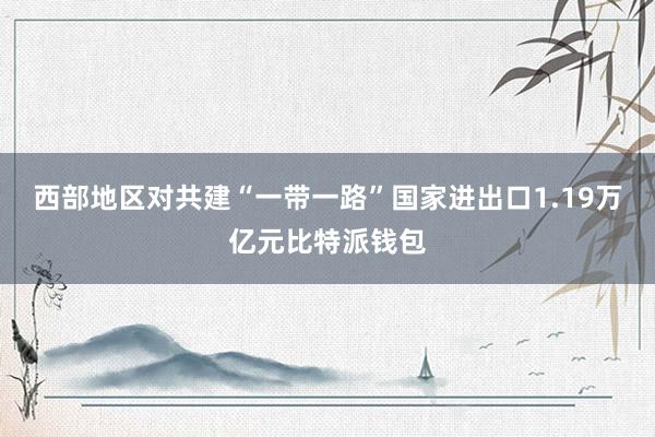 西部地区对共建“一带一路”国家进出口1.19万亿元比特派钱包