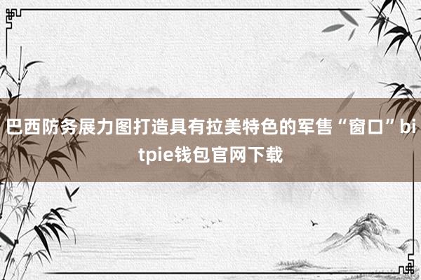 巴西防务展力图打造具有拉美特色的军售“窗口”bitpie钱包官网下载