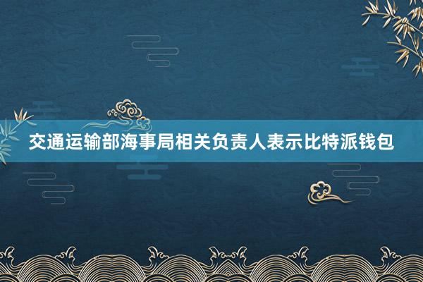 交通运输部海事局相关负责人表示比特派钱包