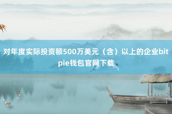 对年度实际投资额500万美元（含）以上的企业bitpie钱包官网下载