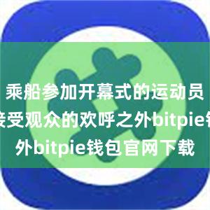 乘船参加开幕式的运动员在沿途接受观众的欢呼之外bitpie钱包官网下载