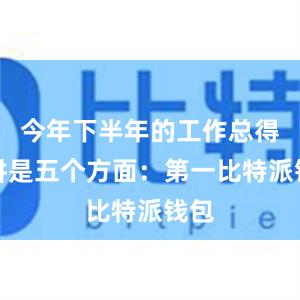 今年下半年的工作总得来讲是五个方面：第一比特派钱包